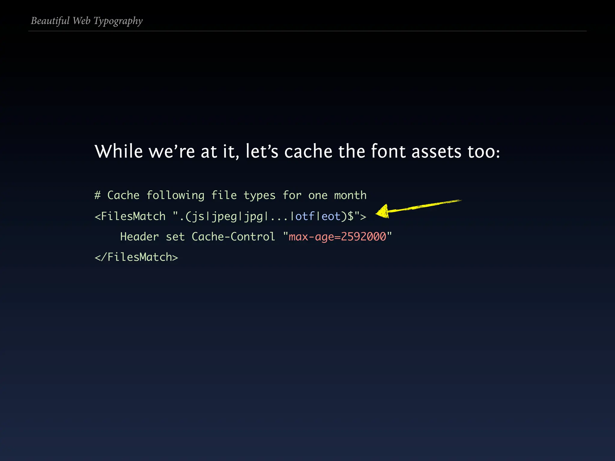 Beautiful Web Typography




             While we’re at it, let’s cache the font assets too:

             # Cache following file types for one month
             <FilesMatch ".(js|jpeg|jpg|...|otf|eot)$">
                   Header set Cache-Control "max-age=2592000"
             </FilesMatch>
 