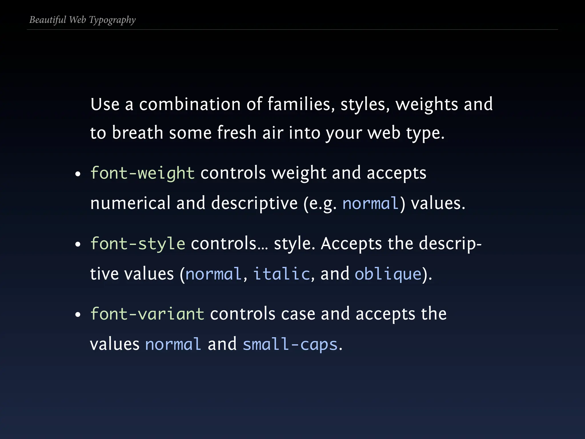 Beautiful Web Typography




             Use a combination of families, styles, weights and
             to breath some fresh air into your web type.

          • font-weight controls weight and accepts
             numerical and descriptive (e.g. normal) values.

          • font-style controls… style. Accepts the descrip-
             tive values (normal, italic, and oblique).

          • font-variant controls case and accepts the
             values normal and small-caps.
 