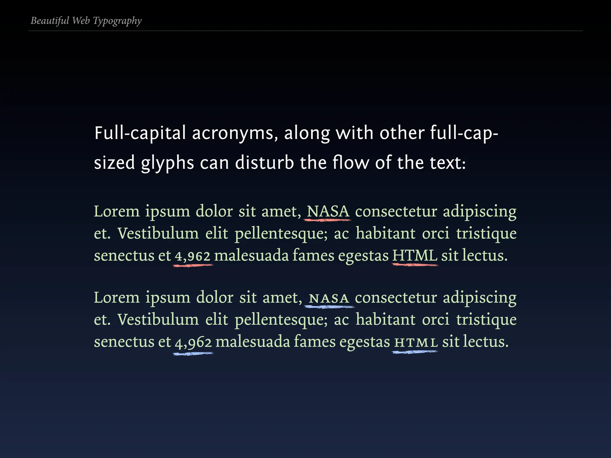 Beautiful Web Typography




             Full-capital acronyms, along with other full-cap-
             sized glyphs can disturb the ﬂow of the text:

             Lorem ipsum dolor sit amet, NASA consectetur adipiscing
             et. Vestibulum elit pellentesque; ac habitant orci tristique
             senectus et 4,962 malesuada fames egestas HTML sit lectus.

             Lorem ipsum dolor sit amet, nasa consectetur adipiscing
             et. Vestibulum elit pellentesque; ac habitant orci tristique
             senectus et 4,962 malesuada fames egestas html sit lectus.
 