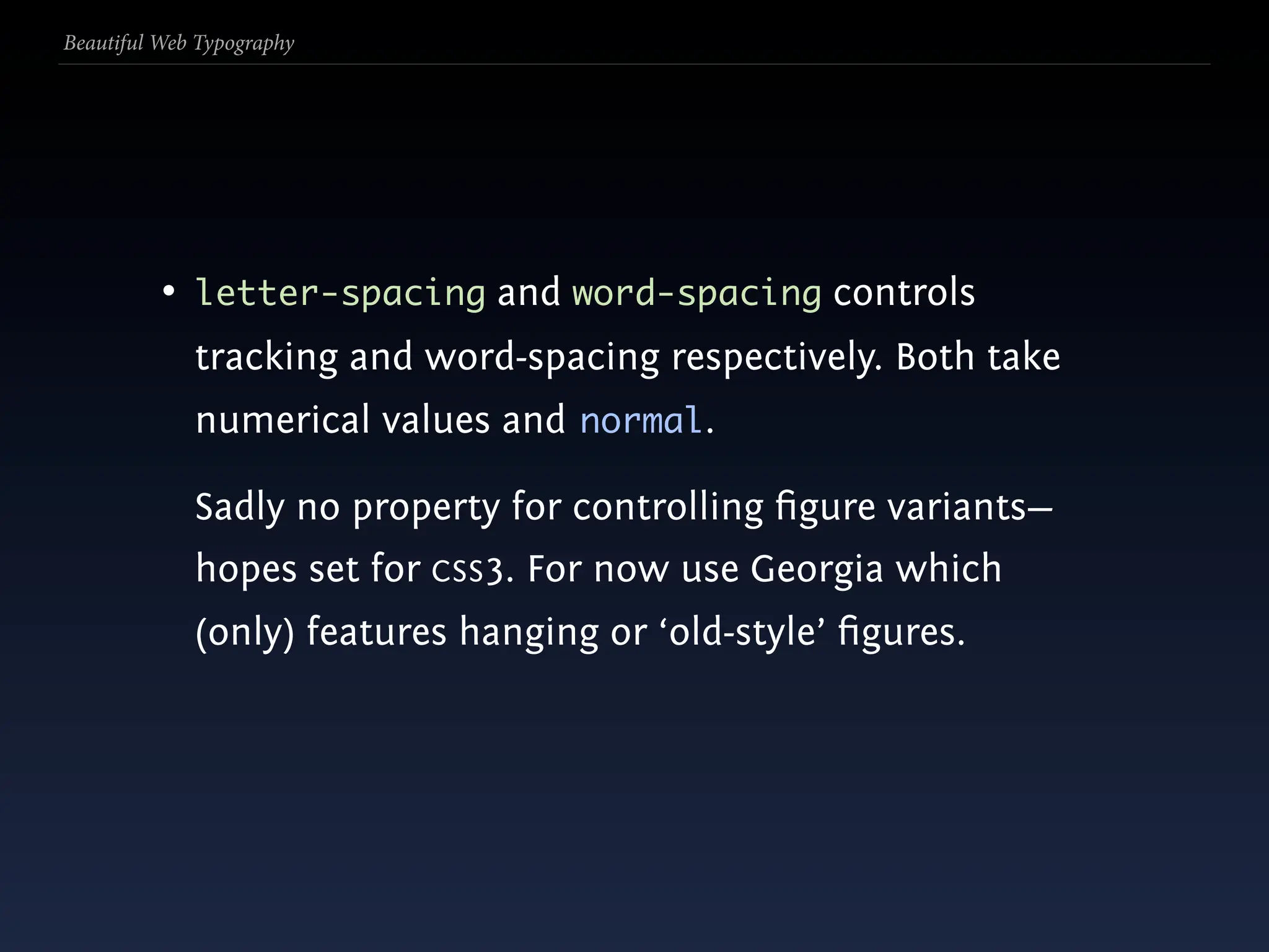 Beautiful Web Typography




          • letter-spacing and word-spacing controls
             tracking and word-spacing respectively. Both take
             numerical values and normal.

             Sadly no property for controlling ﬁgure variants—
             hopes set for CSS3. For now use Georgia which
             (only) features hanging or ‘old-style’ ﬁgures.
 