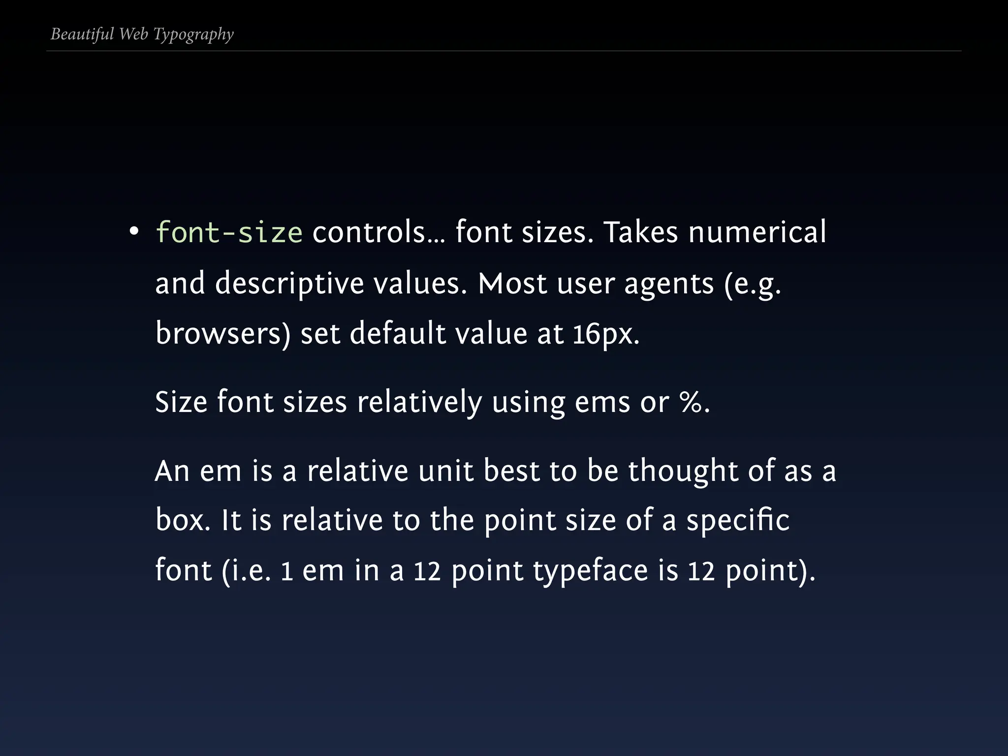 Beautiful Web Typography




          • font-size controls… font sizes. Takes numerical
             and descriptive values. Most user agents (e.g.
             browsers) set default value at 16px.

             Size font sizes relatively using ems or %.

             An em is a relative unit best to be thought of as a
             box. It is relative to the point size of a speciﬁc
             font (i.e. 1 em in a 12 point typeface is 12 point).
 