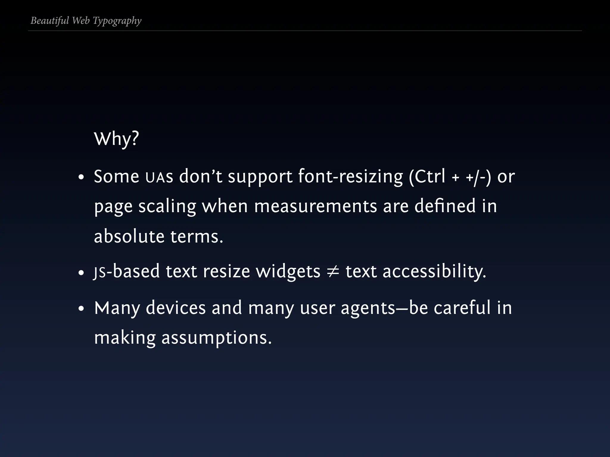 Beautiful Web Typography




             Why?
          • Some UAs don’t support font-resizing (Ctrl + +/-) or
             page scaling when measurements are deﬁned in
             absolute terms.
          • JS-based text resize widgets ≠ text accessibility.
          • Many devices and many user agents—be careful in
             making assumptions.
 