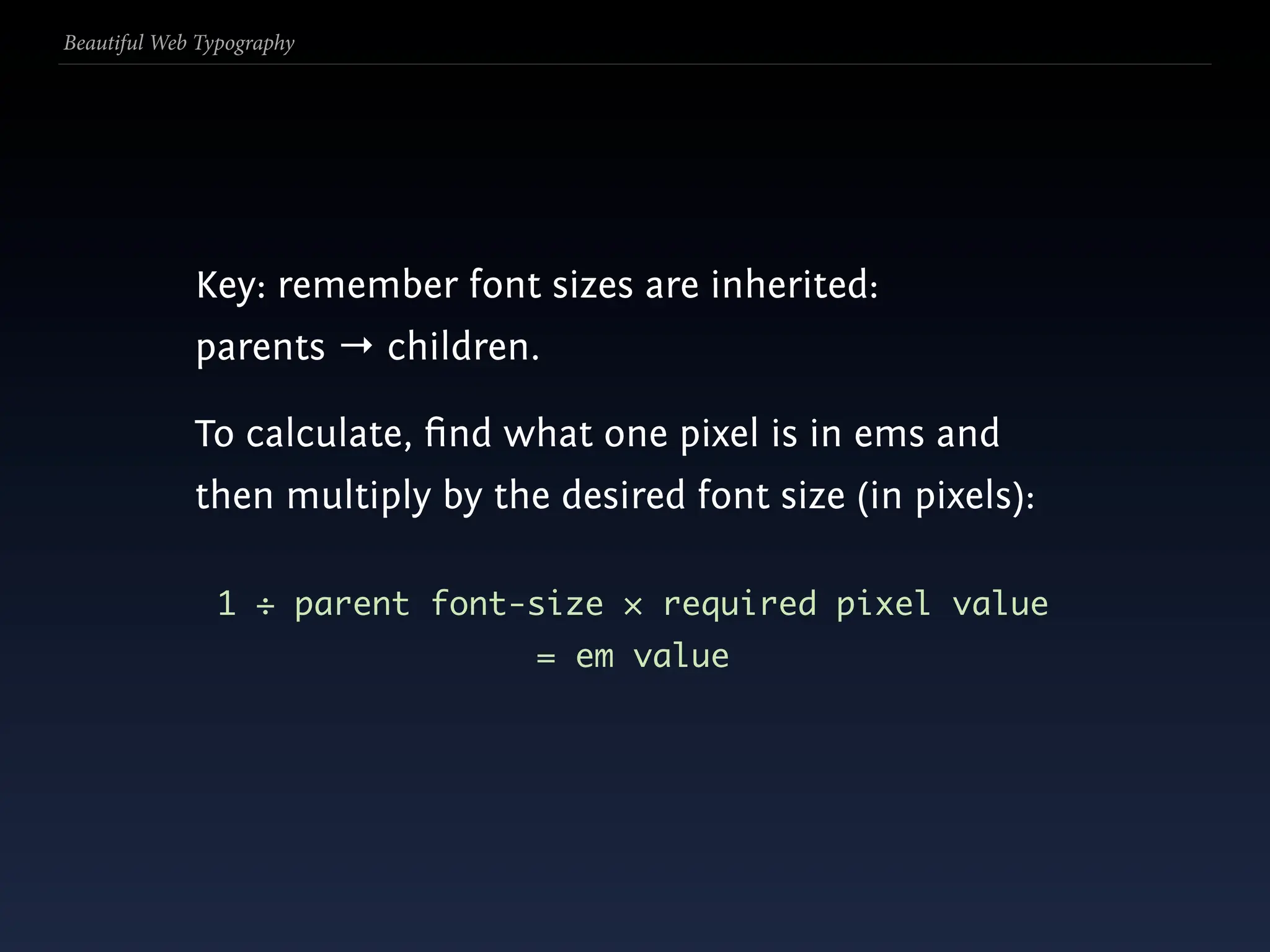 Beautiful Web Typography




             Key: remember font sizes are inherited:
             parents → children.

             To calculate, ﬁnd what one pixel is in ems and
             then multiply by the desired font size (in pixels):

               1 ÷ parent font-size × required pixel value
                                 = em value
 