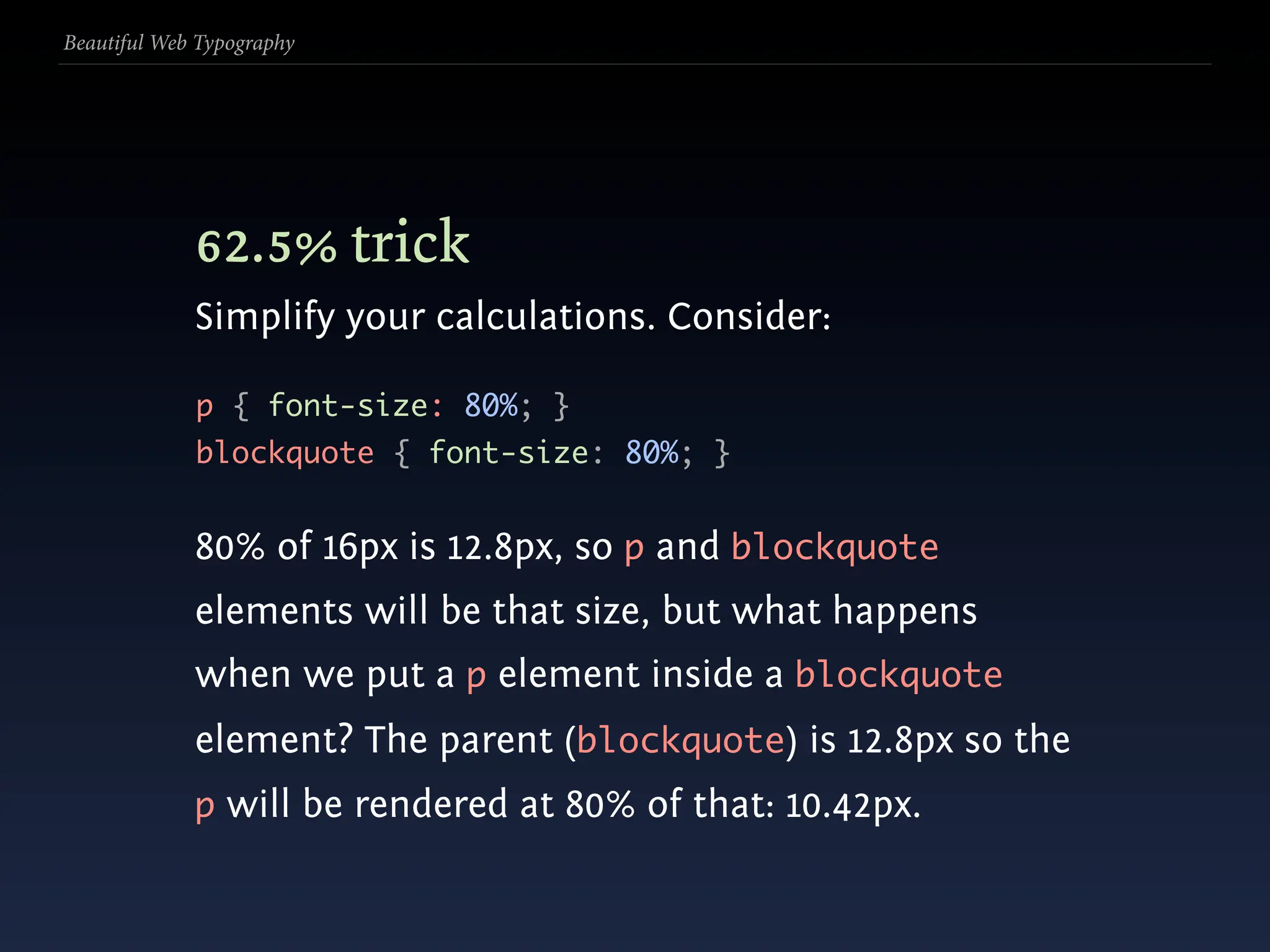 Beautiful Web Typography




             62.5% trick
             Simplify your calculations. Consider:

             p { font-size: 80%; }
             blockquote { font-size: 80%; }


             80% of 16px is 12.8px, so p and blockquote
             elements will be that size, but what happens
             when we put a p element inside a blockquote
             element? The parent (blockquote) is 12.8px so the
             p will be rendered at 80% of that: 10.42px.
 