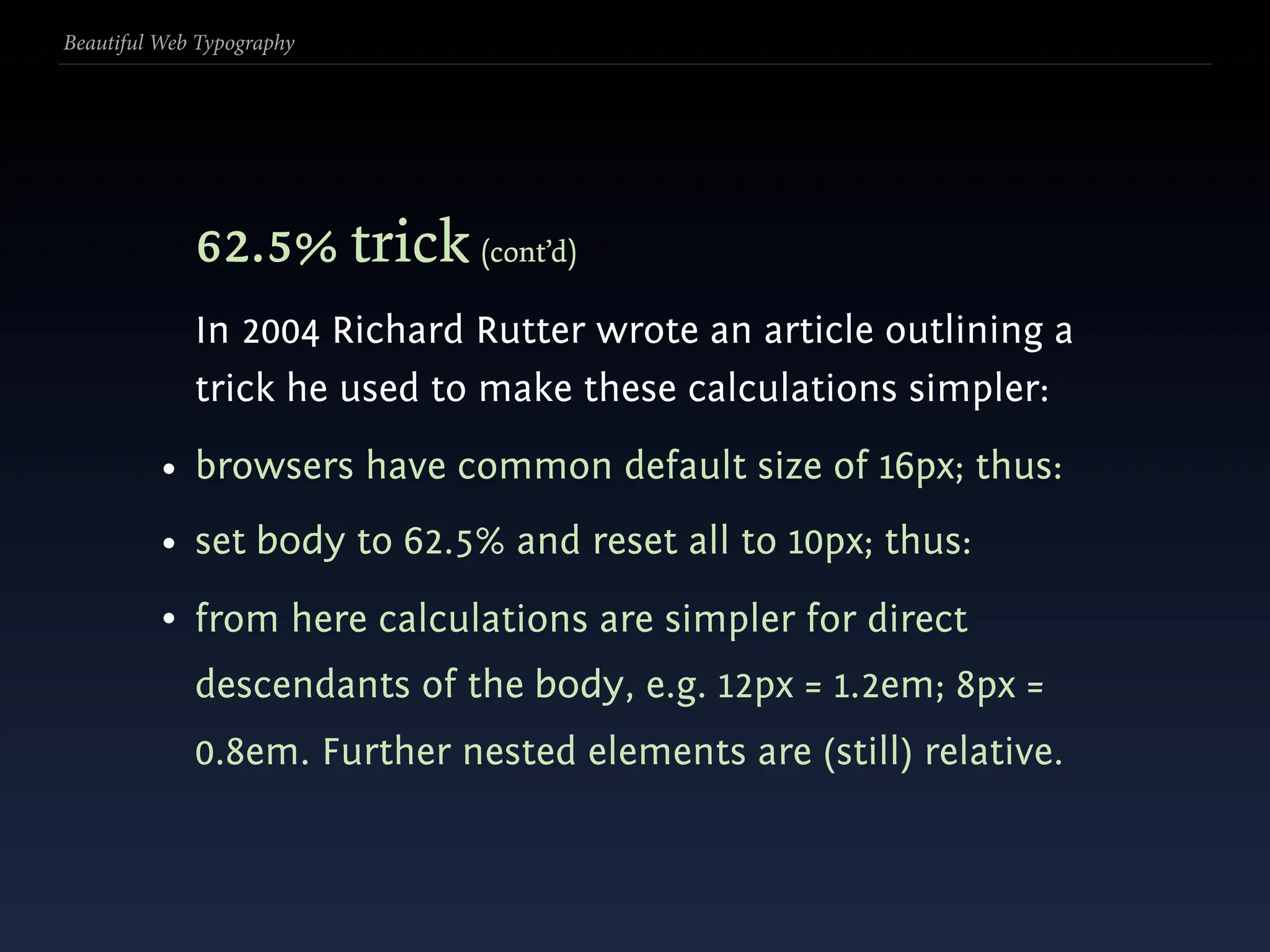 Beautiful Web Typography




             62.5% trick (cont’d)
             In 2004 Richard Rutter wrote an article outlining a
             trick he used to make these calculations simpler:
          • browsers have common default size of 16px; thus:
          • set body to 62.5% and reset all to 10px; thus:
          • from here calculations are simpler for direct
             descendants of the body, e.g. 12px = 1.2em; 8px =
             0.8em. Further nested elements are (still) relative.
 
