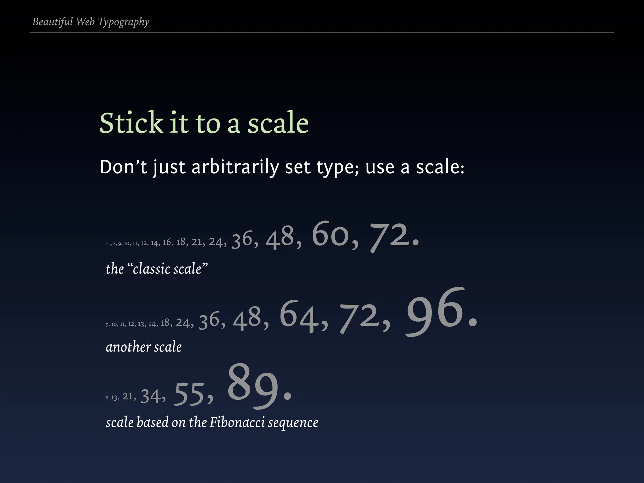 Beautiful Web Typography




             Stick it to a scale
             Don’t just arbitrarily set type; use a scale:


               6, 7, 8, 9,   10, 11, 12, 14,   16, 18, 21, 24,   36, 48,   60, 72.
               the “classic scale”


               9, 10, 11, 12, 13,



               another scale
                                      14, 18,     24, 36,        48, 64, 72,    96.
               8,   13,   21,      34,           55,
               scale based on the Fibonacci sequence
                                                             89.
 