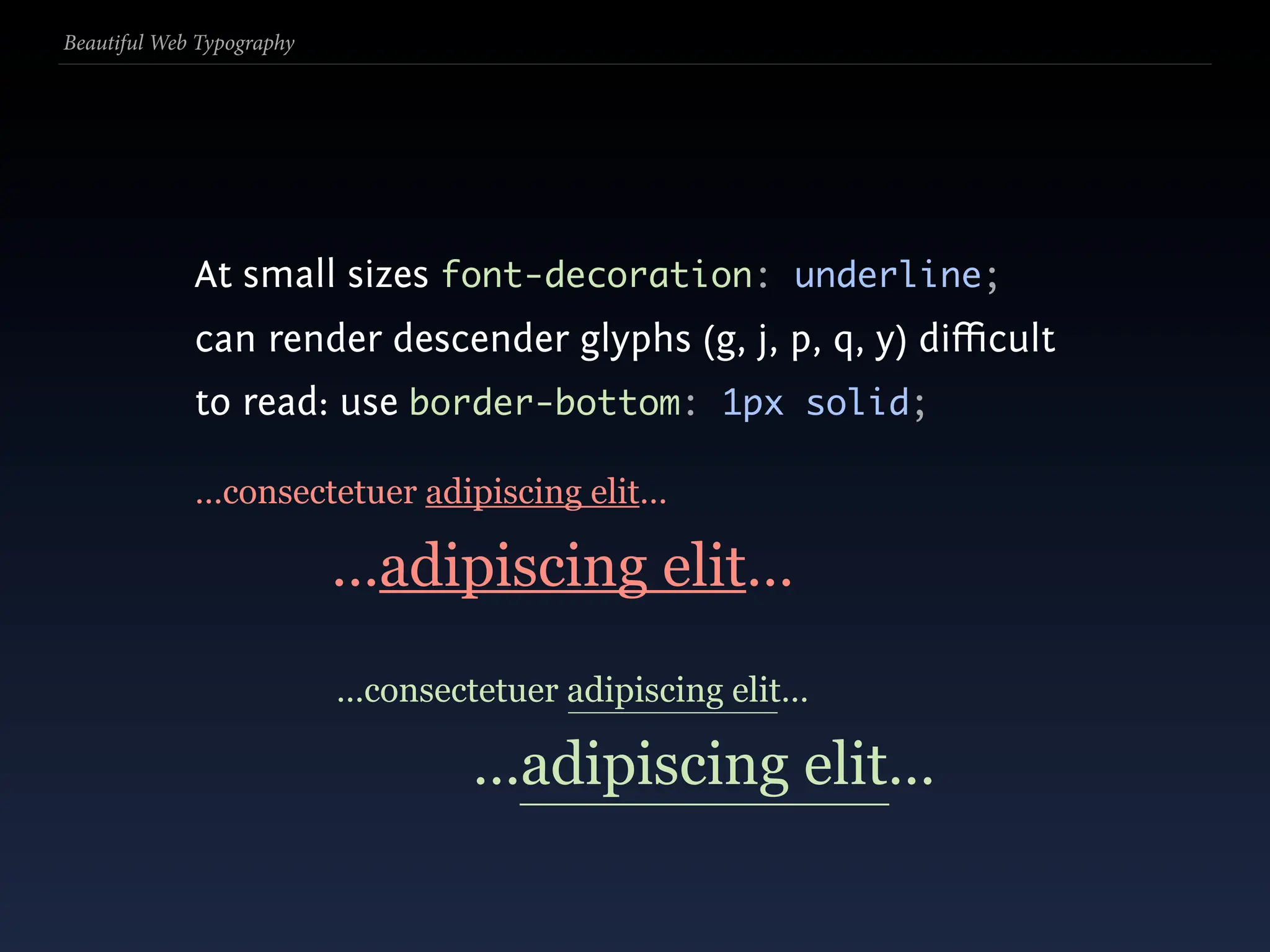 Beautiful Web Typography




             At small sizes font-decoration: underline;
             can render descender glyphs (g, j, p, q, y) diﬃcult
             to read: use border-bottom: 1px solid;

             …consectetuer adipiscing elit…

                           …adipiscing elit…
                           …consectetuer adipiscing elit…

                                   …adipiscing elit…
 
