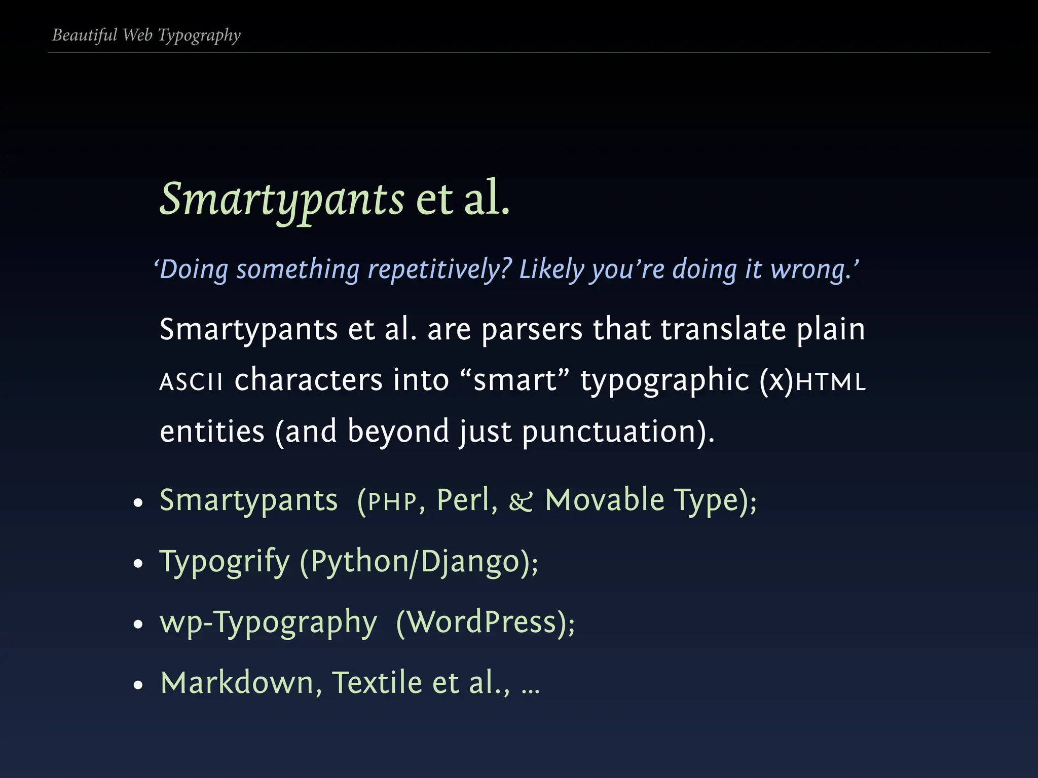 Beautiful Web Typography




             Smartypants et al.
            ‘Doing something repetitively? Likely you’re doing it wrong.’

             Smartypants et al. are parsers that translate plain
             ASCII     characters into “smart” typographic (x)HTML
             entities (and beyond just punctuation).

          • Smartypants (PHP, Perl, & Movable Type);
          • Typogrify (Python/Django);
          • wp-Typography (WordPress);
          • Markdown, Textile et al., …
 