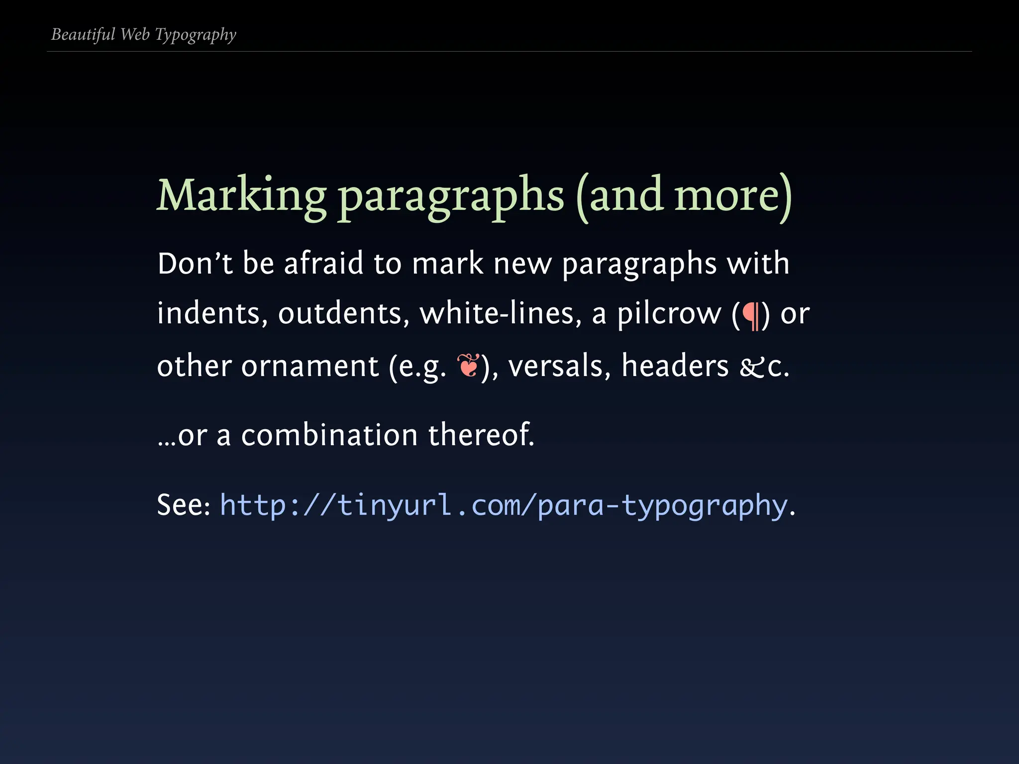 Beautiful Web Typography




             Marking paragraphs (and more)
             Don’t be afraid to mark new paragraphs with
             indents, outdents, white-lines, a pilcrow (¶) or
             other ornament (e.g. ❦), versals, headers &c.

             …or a combination thereof.

             See: http://tinyurl.com/para-typography.
 