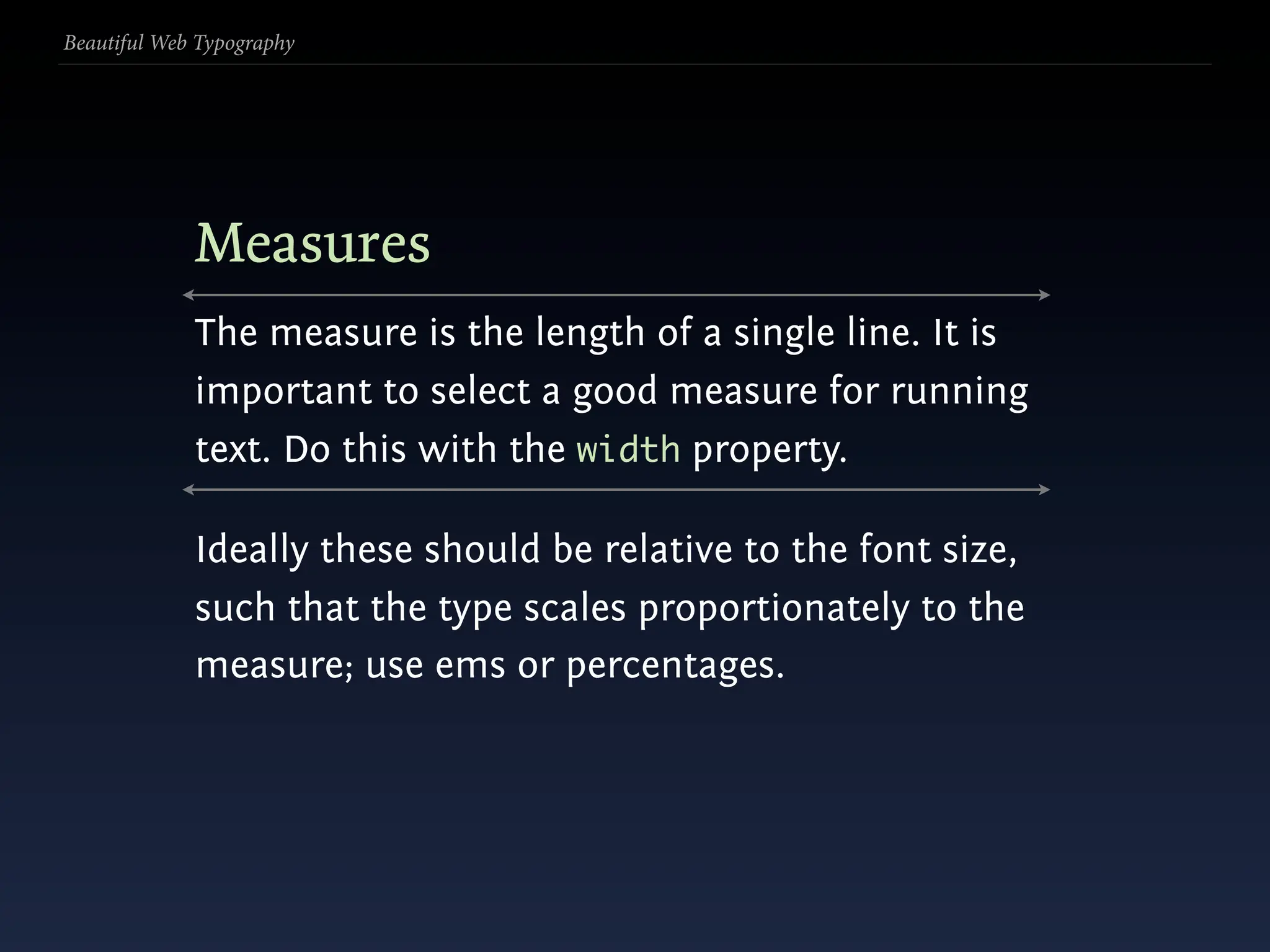 Beautiful Web Typography




             Measures
             The measure is the length of a single line. It is
             important to select a good measure for running
             text. Do this with the width property.

             Ideally these should be relative to the font size,
             such that the type scales proportionately to the
             measure; use ems or percentages.
 