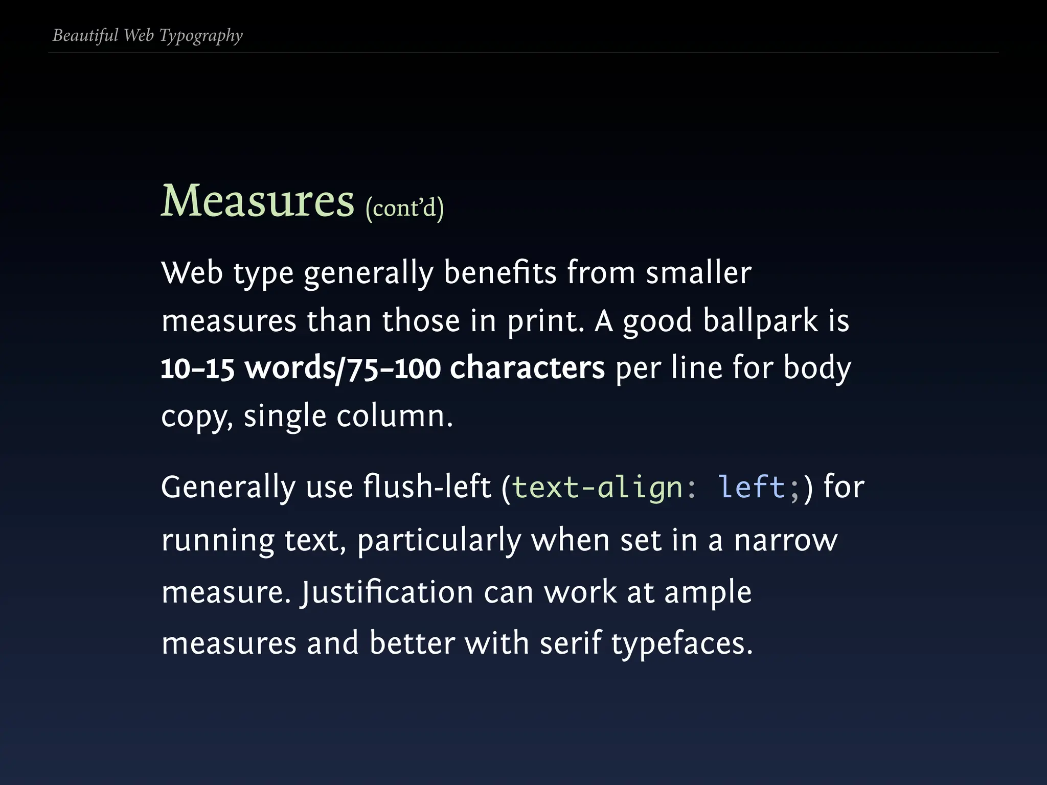 Beautiful Web Typography




             Measures (cont’d)
             Web type generally beneﬁts from smaller
             measures than those in print. A good ballpark is
             10–15 words/75–100 characters per line for body
             copy, single column.

             Generally use ﬂush-left (text-align: left;) for
             running text, particularly when set in a narrow
             measure. Justiﬁcation can work at ample
             measures and better with serif typefaces.
 
