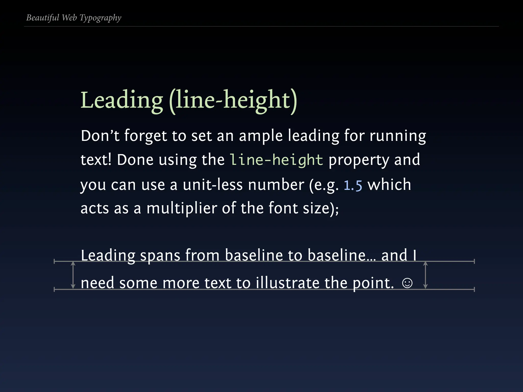 Beautiful Web Typography




             Leading (line-height)
             Don’t forget to set an ample leading for running
             text! Done using the line-height property and
             you can use a unit-less number (e.g. 1.5 which
             acts as a multiplier of the font size);

             Leading spans from baseline to baseline… and I
             need some more text to illustrate the point. ☺
 