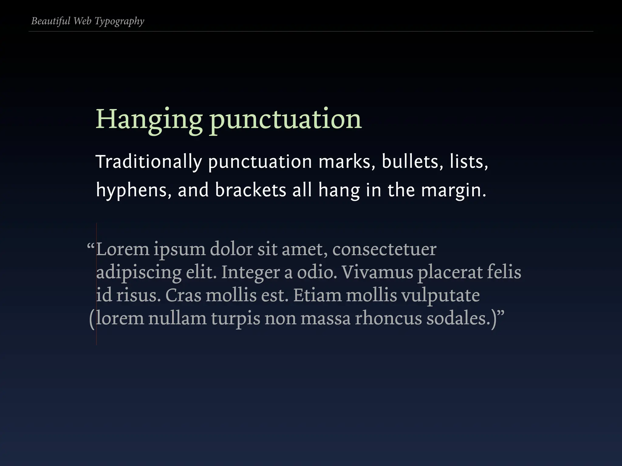 Beautiful Web Typography




             Hanging punctuation
             Traditionally punctuation marks, bullets, lists,
             hyphens, and brackets all hang in the margin.


           “ Lorem ipsum dolor sit amet, consectetuer
             adipiscing elit. Integer a odio. Vivamus placerat felis
             id risus. Cras mollis est. Etiam mollis vulputate
           ( lorem nullam turpis non massa rhoncus sodales.)”
 