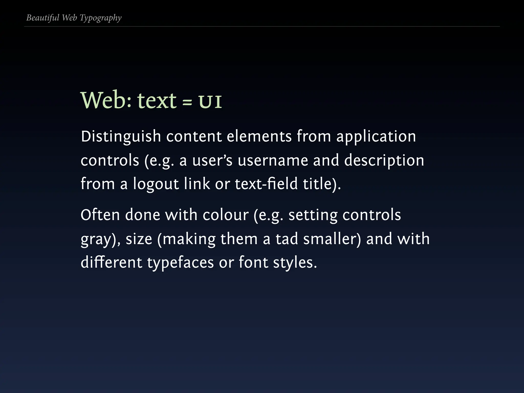 Beautiful Web Typography




             Web: text = ui
             Distinguish content elements from application
             controls (e.g. a user’s username and description
             from a logout link or text-ﬁeld title).
             Often done with colour (e.g. setting controls
             gray), size (making them a tad smaller) and with
             diﬀerent typefaces or font styles.
 
