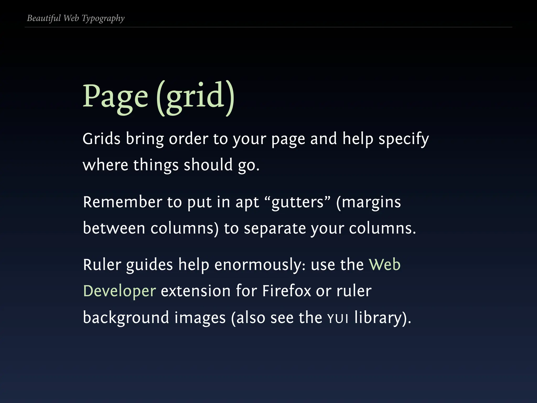 Beautiful Web Typography




             Page (grid)
             Grids bring order to your page and help specify
             where things should go.

             Remember to put in apt “gutters” (margins
             between columns) to separate your columns.

             Ruler guides help enormously: use the Web
             Developer extension for Firefox or ruler
             background images (also see the YUI library).
 