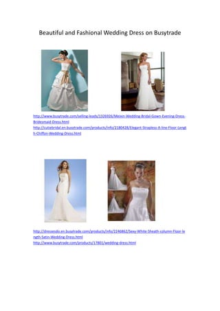 Beautiful and Fashional Wedding Dress on Busytrade




http://www.busytrade.com/selling-leads/1326926/Meixin-Wedding-Bridal-Gown-Evening-Dress-
Bridesmaid-Dress.html
http://cutiebridal.en.busytrade.com/products/info/2180428/Elegant-Strapless-A-line-Floor-Lengt
h-Chiffon-Wedding-Dress.html




http://dressesdo.en.busytrade.com/products/info/2246862/Sexy-White-Sheath-column-Floor-le
ngth-Satin-Wedding-Dress.html
http://www.busytrade.com/products/17801/wedding-dress.html
 