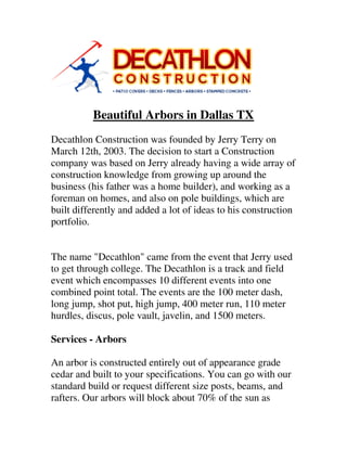 Beautiful Arbors in Dallas TX
Decathlon Construction was founded by Jerry Terry on
March 12th, 2003. The decision to start a Construction
company was based on Jerry already having a wide array of
construction knowledge from growing up around the
business (his father was a home builder), and working as a
foreman on homes, and also on pole buildings, which are
built differently and added a lot of ideas to his construction
portfolio.
The name "Decathlon" came from the event that Jerry used
to get through college. The Decathlon is a track and field
event which encompasses 10 different events into one
combined point total. The events are the 100 meter dash,
long jump, shot put, high jump, 400 meter run, 110 meter
hurdles, discus, pole vault, javelin, and 1500 meters.
Services - Arbors
An arbor is constructed entirely out of appearance grade
cedar and built to your specifications. You can go with our
standard build or request different size posts, beams, and
rafters. Our arbors will block about 70% of the sun as
 