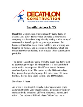 Beautiful Arbors in TX
Decathlon Construction was founded by Jerry Terry on
March 12th, 2003. The decision to start a Construction
company was based on Jerry already having a wide array of
construction knowledge from growing up around the
business (his father was a home builder), and working as a
foreman on homes, and also on pole buildings, which are
built differently and added a lot of ideas to his construction
portfolio.
The name "Decathlon" came from the event that Jerry used
to get through college. The Decathlon is a track and field
event which encompasses 10 different events into one
combined point total. The events are the 100 meter dash,
long jump, shot put, high jump, 400 meter run, 110 meter
hurdles, discus, pole vault, javelin, and 1500 meters.
Services - Arbors
An arbor is constructed entirely out of appearance grade
cedar and built to your specifications. You can go with our
standard build or request different size posts, beams, and
rafters. Our arbors will block about 70% of the sun as
 