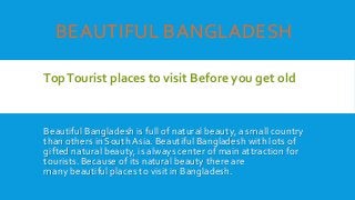 BEAUTIFUL BANGLADESH
TopTourist places to visit Before you get old
Beautiful Bangladesh is full of natural beauty, a small country
than others in South Asia. Beautiful Bangladesh with lots of
gifted natural beauty, is always center of main attraction for
tourists. Because of its natural beauty there are
many beautiful places to visit in Bangladesh.
 