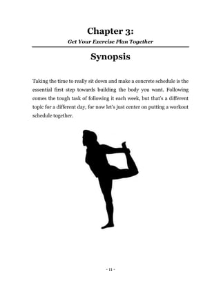 - 11 -
Chapter 3:
Get Your Exercise Plan Together
Synopsis
Taking the time to really sit down and make a concrete schedule is the
essential first step towards building the body you want. Following
comes the tough task of following it each week, but that's a different
topic for a different day, for now let's just center on putting a workout
schedule together.
 