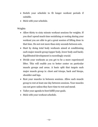 - 13 -
 Switch your schedule to fit longer workout periods if
suitable.
 Stick with your schedule.
Weights
 Allow thirty to sixty minute workout sessions for weights. If
you don't spend much time socializing or resting during your
workout you are able to get a great session of lifting done in
that time. Do not rest more than sixty seconds between sets.
 Start by doing total body workouts aimed at conditioning
each major muscle group (upper body, lower body and back).
Equilibrated development is exceedingly crucial.
 Divide your workouts as you get to be a more experienced
lifter. This will enable you to better center on particular
muscle groups and areas. A basic split that targets each
major muscle group is: chest and triceps, back and biceps,
shoulder and legs.
 Rest your muscles in between sessions. Allow each muscle
group to rest at least one day between sessions. Your muscles
can not grow unless they have time to rest and mend.
 Tailor your agenda to best fulfill your goals.
 Stick with your workout schedule.
 