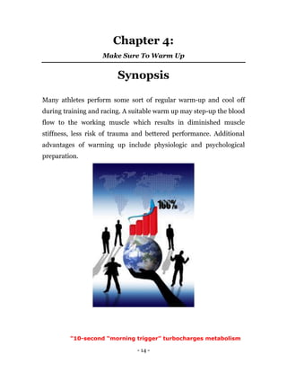- 14 -
Chapter 4:
Make Sure To Warm Up
Synopsis
Many athletes perform some sort of regular warm-up and cool off
during training and racing. A suitable warm up may step-up the blood
flow to the working muscle which results in diminished muscle
stiffness, less risk of trauma and bettered performance. Additional
advantages of warming up include physiologic and psychological
preparation.
"10-second “morning trigger” turbocharges metabolism
 
