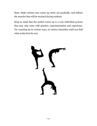 - 17 -
them. Make certain your warm up starts out gradually, and utilizes
the muscles that will be strained during workout.
Keep in mind that the perfect warm up is a very individual process
that may only come with practice, experimentation and experience.
Try warming up in various ways, at various intensities until you find
what works best for you.
 