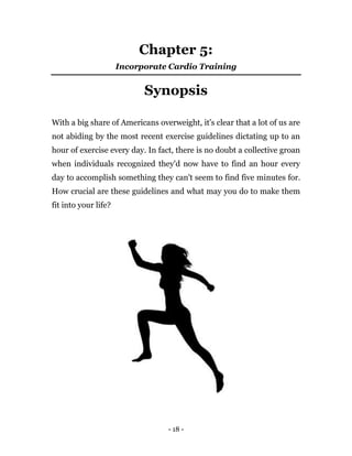 - 18 -
Chapter 5:
Incorporate Cardio Training
Synopsis
With a big share of Americans overweight, it's clear that a lot of us are
not abiding by the most recent exercise guidelines dictating up to an
hour of exercise every day. In fact, there is no doubt a collective groan
when individuals recognized they'd now have to find an hour every
day to accomplish something they can't seem to find five minutes for.
How crucial are these guidelines and what may you do to make them
fit into your life?
 