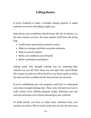 - 23 -
Lifting Basics
If you've hesitated to begin a strength training regimen, it might
motivate you to know that lifting weights can:
Help elevate your metabolism. Muscle burns off a lot of calories t, so
the more muscle you have, the more calories you'll burn off all day
long.
 Fortify bones, particularly crucial for women
 Make you stronger and better muscular endurance
 Help you prevent injuries
 Better your confidence and self-pride
 Better coordination and balance
Getting going with strength training may be confusing--what
exercises can you do? How many sets and reps? How much lifting?
The routine you pick out will be based on your fitness goals as well as
the tools you have available and the time you have for exercises.
If you're establishing your own program, you'll have to understand
some basic strength training rules. These rules will teach you how to
make certain you're utilizing adequate weight, determine your sets
and reps and insure you're always advancing in your workouts.
To build muscle, you have to utilize more resistance than your
muscles are used to. This is crucial as the more you do, the more your
 
