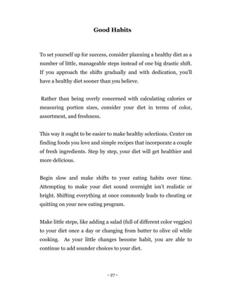- 27 -
Good Habits
To set yourself up for success, consider planning a healthy diet as a
number of little, manageable steps instead of one big drastic shift.
If you approach the shifts gradually and with dedication, you'll
have a healthy diet sooner than you believe.
Rather than being overly concerned with calculating calories or
measuring portion sizes, consider your diet in terms of color,
assortment, and freshness.
This way it ought to be easier to make healthy selections. Center on
finding foods you love and simple recipes that incorporate a couple
of fresh ingredients. Step by step, your diet will get healthier and
more delicious.
Begin slow and make shifts to your eating habits over time.
Attempting to make your diet sound overnight isn’t realistic or
bright. Shifting everything at once commonly leads to cheating or
quitting on your new eating program.
Make little steps, like adding a salad (full of different color veggies)
to your diet once a day or changing from butter to olive oil while
cooking. As your little changes become habit, you are able to
continue to add sounder choices to your diet.
 