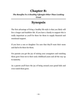 - 29 -
Chapter 8:
The Benefits To A Healthy Lifestyle Other Than Looking
Great
Synopsis
The first advantage of living a healthy life-style is that you likely will
live a longer and healthier life. If you have a family to support this is
really important as you'll be there for them to supply financial and
emotional support.
If you have a son or daughter I'm sure that they'll want their mom
and dad to be there for them.
For parents you get the joy of raising your youngsters and watching
them grow from tot to their early childhood years and all the way up
to maturity.
As a parent you'll have the joy of being around your grand kids and
even watch them grow.
 