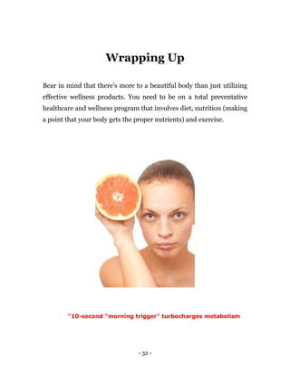 - 32 -
Wrapping Up
Bear in mind that there's more to a beautiful body than just utilizing
effective wellness products. You need to be on a total preventative
healthcare and wellness program that involves diet, nutrition (making
a point that your body gets the proper nutrients) and exercise.
"10-second “morning trigger” turbocharges metabolism
 