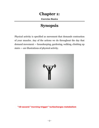 - 5 -
Chapter 1:
Exercise Basics
Synopsis
Physical activity is specified as movement that demands contraction
of your muscles. Any of the actions we do throughout the day that
demand movement — housekeeping, gardening, walking, climbing up
stairs — are illustrations of physical activity.
"10-second “morning trigger” turbocharges metabolism
 