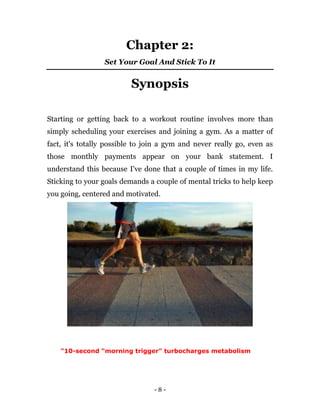 - 8 -
Chapter 2:
Set Your Goal And Stick To It
Synopsis
Starting or getting back to a workout routine involves more than
simply scheduling your exercises and joining a gym. As a matter of
fact, it's totally possible to join a gym and never really go, even as
those monthly payments appear on your bank statement. I
understand this because I've done that a couple of times in my life.
Sticking to your goals demands a couple of mental tricks to help keep
you going, centered and motivated.
"10-second “morning trigger” turbocharges metabolism
 