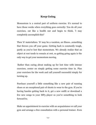 - 9 -
Keep Going
Momentum is a central part of uniform exercise. It's normal to
have those weeks when everything goes correctly: You do all your
exercises, eat like a health nut and begin to think, 'I may
completely accomplish this!'
Then 'it' materializes. 'It' may be a vacation, an illness...something
that throws you off your game. Getting back is constantly tough,
partly as you've lost that momentum. We already realize that an
object at rest tends to remain at rest, so getting going again is the
only way to get your momentum moving.
Rather than caring about making up for lost time with intense
exercises, center on simply getting some exercise time in. Plan
your exercises for the week and call yourself successful simply for
turning up.
Purchase yourself a little something like a new pair of running
shoes or an exceptional pair of shorts to wear to the gym. If you're
having hassles getting back to it, get a new outfit or download a
few new songs to your MP3 player so you've something to look
forward to.
Make an appointment to exercise with an acquaintance or call your
gym and arrange a free consultation with a personal trainer. Even
 