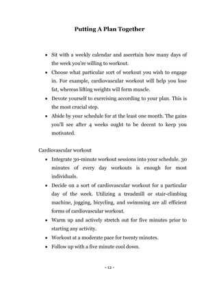 - 12 -
Putting A Plan Together
 Sit with a weekly calendar and ascertain how many days of
the week you're willing to workout.
 Choose what particular sort of workout you wish to engage
in. For example, cardiovascular workout will help you lose
fat, whereas lifting weights will form muscle.
 Devote yourself to exercising according to your plan. This is
the most crucial step.
 Abide by your schedule for at the least one month. The gains
you'll see after 4 weeks ought to be decent to keep you
motivated.
Cardiovascular workout
 Integrate 30-minute workout sessions into your schedule. 30
minutes of every day workouts is enough for most
individuals.
 Decide on a sort of cardiovascular workout for a particular
day of the week. Utilizing a treadmill or stair-climbing
machine, jogging, bicycling, and swimming are all efficient
forms of cardiovascular workout.
 Warm up and actively stretch out for five minutes prior to
starting any activity.
 Workout at a moderate pace for twenty minutes.
 Follow up with a five minute cool down.
 