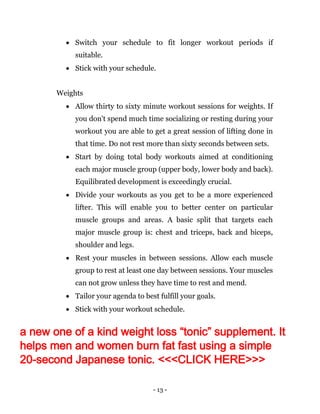 - 13 -
 Switch your schedule to fit longer workout periods if
suitable.
 Stick with your schedule.
Weights
 Allow thirty to sixty minute workout sessions for weights. If
you don't spend much time socializing or resting during your
workout you are able to get a great session of lifting done in
that time. Do not rest more than sixty seconds between sets.
 Start by doing total body workouts aimed at conditioning
each major muscle group (upper body, lower body and back).
Equilibrated development is exceedingly crucial.
 Divide your workouts as you get to be a more experienced
lifter. This will enable you to better center on particular
muscle groups and areas. A basic split that targets each
major muscle group is: chest and triceps, back and biceps,
shoulder and legs.
 Rest your muscles in between sessions. Allow each muscle
group to rest at least one day between sessions. Your muscles
can not grow unless they have time to rest and mend.
 Tailor your agenda to best fulfill your goals.
 Stick with your workout schedule.
a new one of a kind weight loss “tonic” supplement. It
helps men and women burn fat fast using a simple
20-second Japanese tonic. <<<CLICK HERE>>>
 
