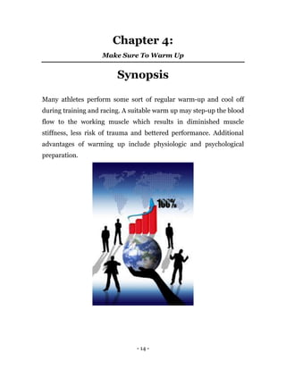 - 14 -
Chapter 4:
Make Sure To Warm Up
Synopsis
Many athletes perform some sort of regular warm-up and cool off
during training and racing. A suitable warm up may step-up the blood
flow to the working muscle which results in diminished muscle
stiffness, less risk of trauma and bettered performance. Additional
advantages of warming up include physiologic and psychological
preparation.
 