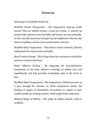 - 15 -
Warm Up
Advantages of a Suitable Warm Up:
Modified Muscle Temperature - The temperature step-ups inside
muscles that are utilized during a warm-up routine. A warmed up
muscle both contracts more forcefully and loosens up more promptly.
In that way both speed and strength may be heightened. Likewise, the
chance of pulling a muscle and causing trauma is far less.
Modified Body Temperature - This betters muscle elasticity, likewise
cutting back the risk of strains and pulls.
Blood Vessels Enlarge - This brings down the resistance to blood flow
and lower strain on the heart.
Better Efficient Cooling - By triggering the heat-dissipation
mechanisms in the body (effective sweating) an athlete may cool
expeditiously and help preclude overheating early in the event or
race.
Modified Blood Temperature - The temperature of blood increases as
it goes through the muscles. As blood temperature climbs, the
binding of oxygen to hemoglobin de-escalates so oxygen is more
readily useable for working muscles, which might better endurance.
Bettered Range of Motion - The range of motion around a joint is
modified.
 
