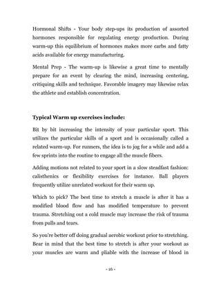 - 16 -
Hormonal Shifts - Your body step-ups its production of assorted
hormones responsible for regulating energy production. During
warm-up this equilibrium of hormones makes more carbs and fatty
acids available for energy manufacturing.
Mental Prep - The warm-up is likewise a great time to mentally
prepare for an event by clearing the mind, increasing centering,
critiquing skills and technique. Favorable imagery may likewise relax
the athlete and establish concentration.
Typical Warm up exercises include:
Bit by bit increasing the intensity of your particular sport. This
utilizes the particular skills of a sport and is occasionally called a
related warm-up. For runners, the idea is to jog for a while and add a
few sprints into the routine to engage all the muscle fibers.
Adding motions not related to your sport in a slow steadfast fashion:
calisthenics or flexibility exercises for instance. Ball players
frequently utilize unrelated workout for their warm up.
Which to pick? The best time to stretch a muscle is after it has a
modified blood flow and has modified temperature to prevent
trauma. Stretching out a cold muscle may increase the risk of trauma
from pulls and tears.
So you're better off doing gradual aerobic workout prior to stretching.
Bear in mind that the best time to stretch is after your workout as
your muscles are warm and pliable with the increase of blood in
 