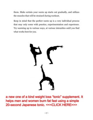 - 17 -
them. Make certain your warm up starts out gradually, and utilizes
the muscles that will be strained during workout.
Keep in mind that the perfect warm up is a very individual process
that may only come with practice, experimentation and experience.
Try warming up in various ways, at various intensities until you find
what works best for you.
a new one of a kind weight loss “tonic” supplement. It
helps men and women burn fat fast using a simple
20-second Japanese tonic. <<<CLICK HERE>>>
 
