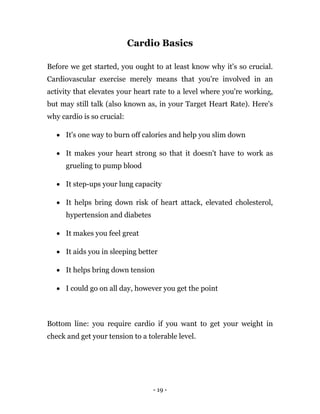 - 19 -
Cardio Basics
Before we get started, you ought to at least know why it's so crucial.
Cardiovascular exercise merely means that you're involved in an
activity that elevates your heart rate to a level where you're working,
but may still talk (also known as, in your Target Heart Rate). Here's
why cardio is so crucial:
 It's one way to burn off calories and help you slim down
 It makes your heart strong so that it doesn't have to work as
grueling to pump blood
 It step-ups your lung capacity
 It helps bring down risk of heart attack, elevated cholesterol,
hypertension and diabetes
 It makes you feel great
 It aids you in sleeping better
 It helps bring down tension
 I could go on all day, however you get the point
Bottom line: you require cardio if you want to get your weight in
check and get your tension to a tolerable level.
 