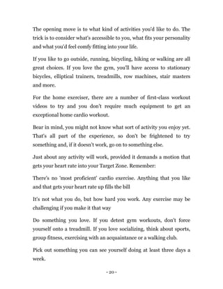 - 20 -
The opening move is to what kind of activities you'd like to do. The
trick is to consider what's accessible to you, what fits your personality
and what you'd feel comfy fitting into your life.
If you like to go outside, running, bicycling, hiking or walking are all
great choices. If you love the gym, you'll have access to stationary
bicycles, elliptical trainers, treadmills, row machines, stair masters
and more.
For the home exerciser, there are a number of first-class workout
videos to try and you don't require much equipment to get an
exceptional home cardio workout.
Bear in mind, you might not know what sort of activity you enjoy yet.
That's all part of the experience, so don't be frightened to try
something and, if it doesn't work, go on to something else.
Just about any activity will work, provided it demands a motion that
gets your heart rate into your Target Zone. Remember:
There's no 'most proficient' cardio exercise. Anything that you like
and that gets your heart rate up fills the bill
It's not what you do, but how hard you work. Any exercise may be
challenging if you make it that way
Do something you love. If you detest gym workouts, don't force
yourself onto a treadmill. If you love socializing, think about sports,
group fitness, exercising with an acquaintance or a walking club.
Pick out something you can see yourself doing at least three days a
week.
 