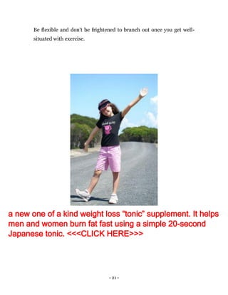 - 21 -
Be flexible and don't be frightened to branch out once you get well-
situated with exercise.
a new one of a kind weight loss “tonic” supplement. It helps
men and women burn fat fast using a simple 20-second
Japanese tonic. <<<CLICK HERE>>>
 