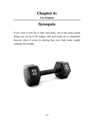 - 22 -
Chapter 6:
Use Weights
Synopsis
If you wish to lose fat or alter your body, one of the most crucial
things you can do is lift weights. Diet and cardio are as important,
however when it comes to altering how your body looks, weight
training wins handily.
 