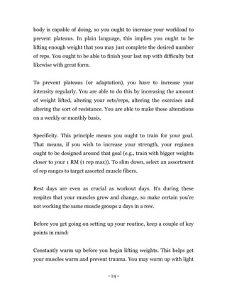 - 24 -
body is capable of doing, so you ought to increase your workload to
prevent plateaus. In plain language, this implies you ought to be
lifting enough weight that you may just complete the desired number
of reps. You ought to be able to finish your last rep with difficulty but
likewise with great form.
To prevent plateaus (or adaptation), you have to increase your
intensity regularly. You are able to do this by increasing the amount
of weight lifted, altering your sets/reps, altering the exercises and
altering the sort of resistance. You are able to make these alterations
on a weekly or monthly basis.
Specificity. This principle means you ought to train for your goal.
That means, if you wish to increase your strength, your regimen
ought to be designed around that goal (e.g., train with bigger weights
closer to your 1 RM (1 rep max)). To slim down, select an assortment
of rep ranges to target assorted muscle fibers.
Rest days are even as crucial as workout days. It's during these
respites that your muscles grow and change, so make certain you're
not working the same muscle groups 2 days in a row.
Before you get going on setting up your routine, keep a couple of key
points in mind:
Constantly warm up before you begin lifting weights. This helps get
your muscles warm and prevent trauma. You may warm up with light
 