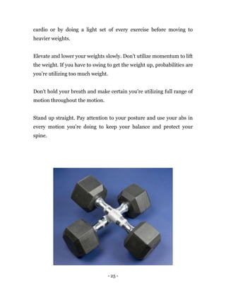 - 25 -
cardio or by doing a light set of every exercise before moving to
heavier weights.
Elevate and lower your weights slowly. Don't utilize momentum to lift
the weight. If you have to swing to get the weight up, probabilities are
you're utilizing too much weight.
Don't hold your breath and make certain you're utilizing full range of
motion throughout the motion.
Stand up straight. Pay attention to your posture and use your abs in
every motion you're doing to keep your balance and protect your
spine.
 