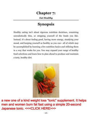 - 26 -
Chapter 7:
Eat Healthy
Synopsis
Healthy eating isn't about rigorous nutrition doctrines, remaining
unrealistically thin, or stripping yourself of the foods you like.
Instead, it’s about feeling good, having more energy, steadying your
mood, and keeping yourself as healthy as you can– all of which may
be accomplished by learning a few nutrition basics and utilizing them
in a way that works for you. You may expand your range of healthy
food selections and learn how to plan ahead to produce and maintain
a tasty, healthy diet.
a new one of a kind weight loss “tonic” supplement. It helps
men and women burn fat fast using a simple 20-second
Japanese tonic. <<<CLICK HERE>>>
 