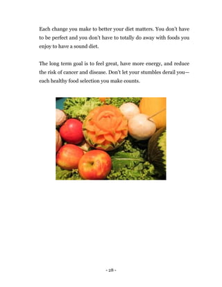 - 28 -
Each change you make to better your diet matters. You don’t have
to be perfect and you don’t have to totally do away with foods you
enjoy to have a sound diet.
The long term goal is to feel great, have more energy, and reduce
the risk of cancer and disease. Don’t let your stumbles derail you—
each healthy food selection you make counts.
 
