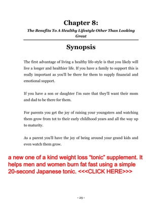 - 29 -
Chapter 8:
The Benefits To A Healthy Lifestyle Other Than Looking
Great
Synopsis
The first advantage of living a healthy life-style is that you likely will
live a longer and healthier life. If you have a family to support this is
really important as you'll be there for them to supply financial and
emotional support.
If you have a son or daughter I'm sure that they'll want their mom
and dad to be there for them.
For parents you get the joy of raising your youngsters and watching
them grow from tot to their early childhood years and all the way up
to maturity.
As a parent you'll have the joy of being around your grand kids and
even watch them grow.
a new one of a kind weight loss “tonic” supplement. It
helps men and women burn fat fast using a simple
20-second Japanese tonic. <<<CLICK HERE>>>
 